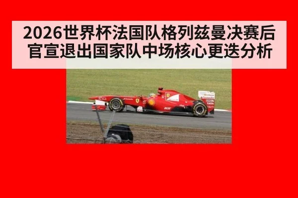 2026世界杯法国队格列兹曼决赛后官宣退出国家队中场核心更迭分析