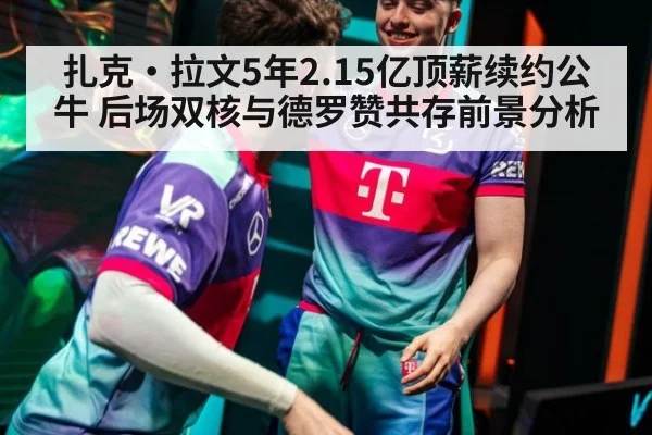 扎克·拉文5年2.15亿顶薪续约公牛 后场双核与德罗赞共存前景分析